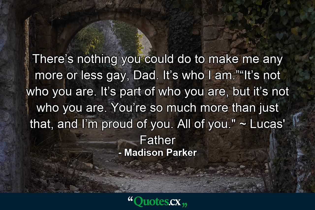 There’s nothing you could do to make me any more or less gay, Dad. It’s who I am.”“It’s not who you are. It’s part of who you are, but it’s not who you are. You’re so much more than just that, and I’m proud of you. All of you.