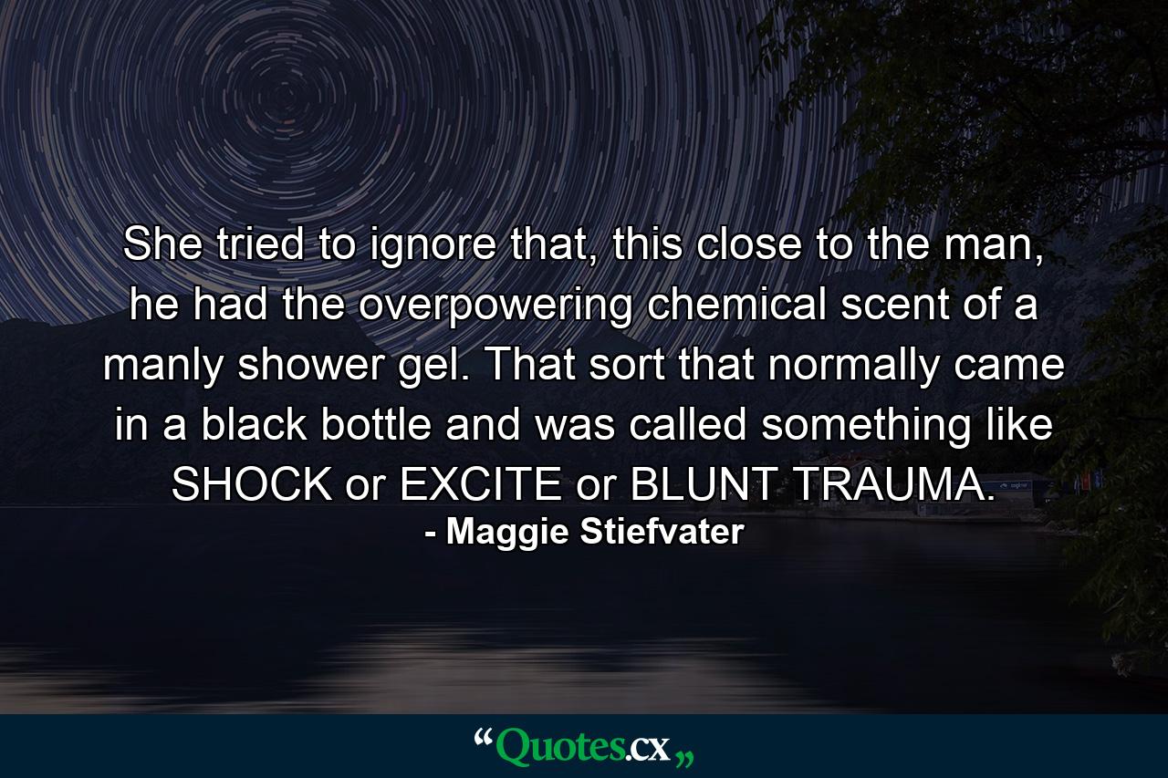 She tried to ignore that, this close to the man, he had the overpowering chemical scent of a manly shower gel. That sort that normally came in a black bottle and was called something like SHOCK or EXCITE or BLUNT TRAUMA. - Quote by Maggie Stiefvater