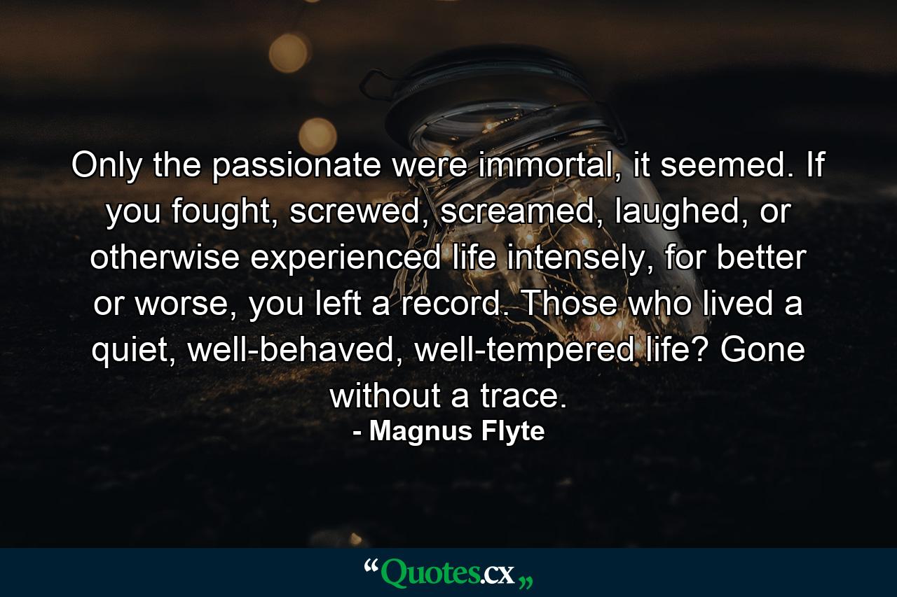 Only the passionate were immortal, it seemed. If you fought, screwed, screamed, laughed, or otherwise experienced life intensely, for better or worse, you left a record. Those who lived a quiet, well-behaved, well-tempered life? Gone without a trace. - Quote by Magnus Flyte