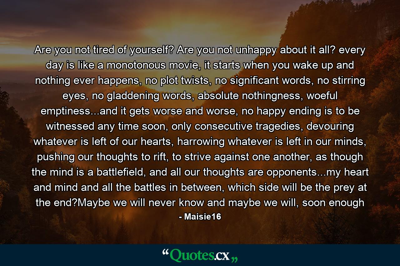 Are you not tired of yourself? Are you not unhappy about it all? every day is like a monotonous movie, it starts when you wake up and nothing ever happens, no plot twists, no significant words, no stirring eyes, no gladdening words, absolute nothingness, woeful emptiness...and it gets worse and worse, no happy ending is to be witnessed any time soon, only consecutive tragedies, devouring whatever is left of our hearts, harrowing whatever is left in our minds, pushing our thoughts to rift, to strive against one another, as though the mind is a battlefield, and all our thoughts are opponents...my heart and mind and all the battles in between, which side will be the prey at the end?Maybe we will never know and maybe we will, soon enough - Quote by Maisie16