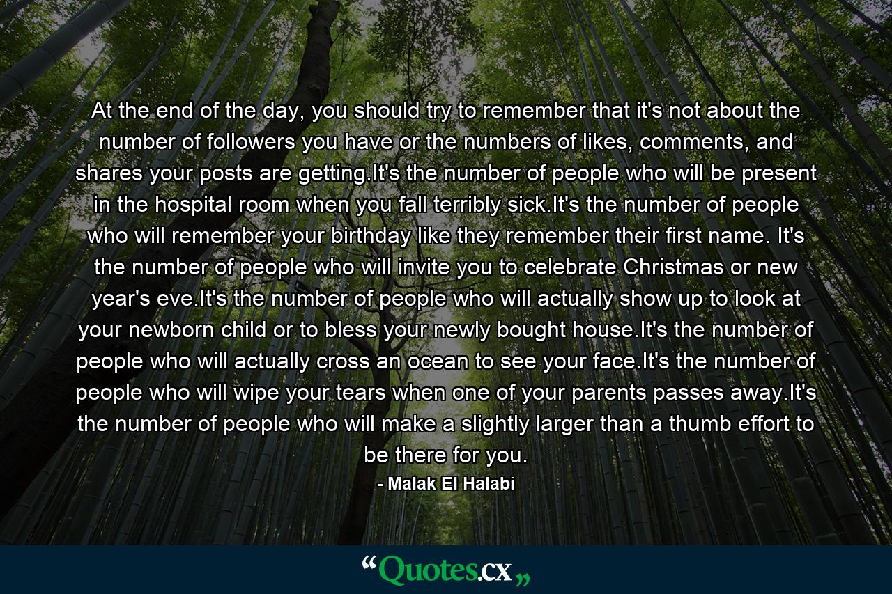 At the end of the day, you should try to remember that it's not about the number of followers you have or the numbers of likes, comments, and shares your posts are getting.It's the number of people who will be present in the hospital room when you fall terribly sick.It's the number of people who will remember your birthday like they remember their first name. It's the number of people who will invite you to celebrate Christmas or new year's eve.It's the number of people who will actually show up to look at your newborn child or to bless your newly bought house.It's the number of people who will actually cross an ocean to see your face.It's the number of people who will wipe your tears when one of your parents passes away.It's the number of people who will make a slightly larger than a thumb effort to be there for you. - Quote by Malak El Halabi