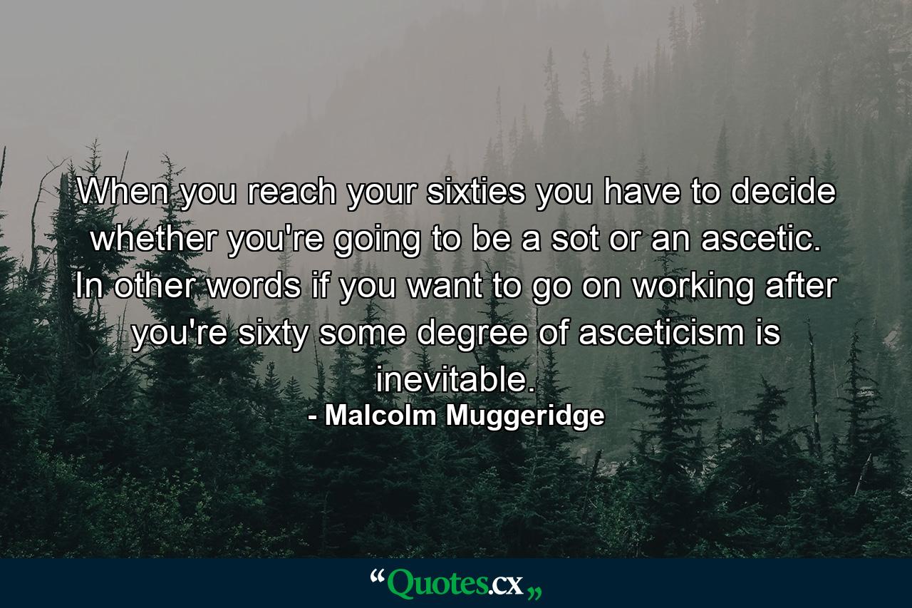 When you reach your sixties  you have to decide whether you're going to be a sot or an ascetic. In other words if you want to go on working after you're sixty  some degree of asceticism is inevitable. - Quote by Malcolm Muggeridge