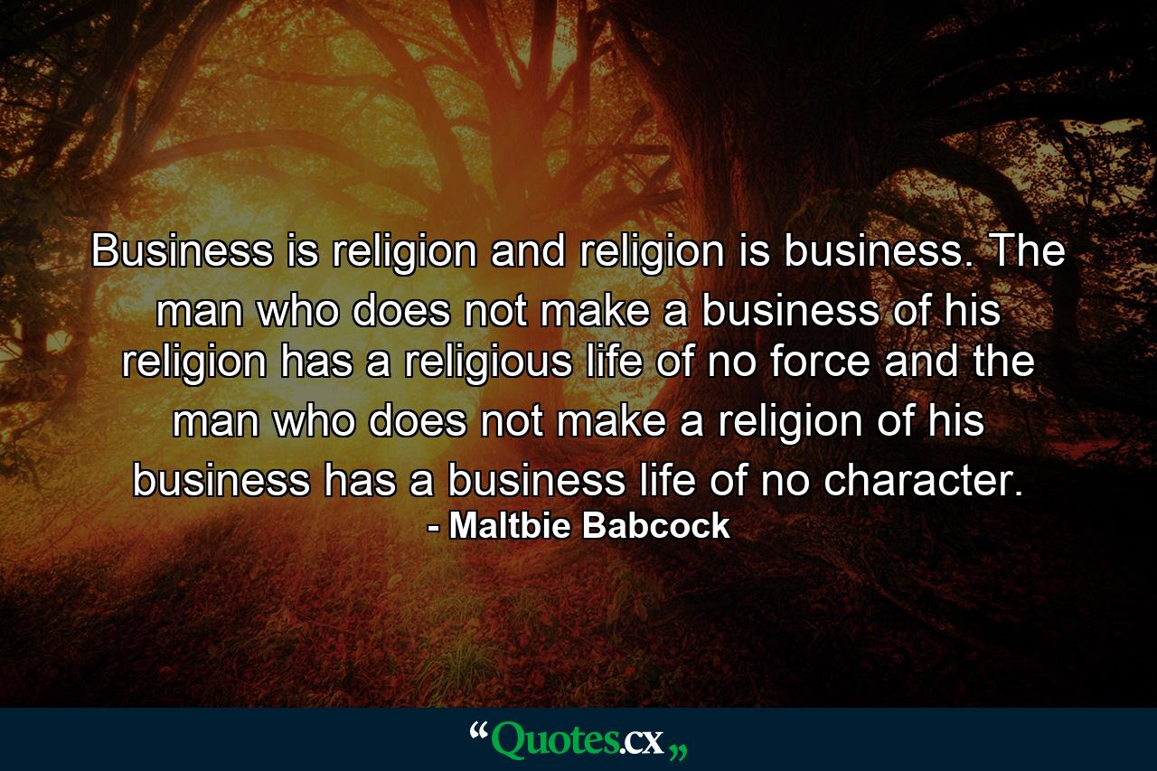 Business is religion  and religion is business. The man who does not make a business of his religion has a religious life of no force  and the man who does not make a religion of his business has a business life of no character. - Quote by Maltbie Babcock