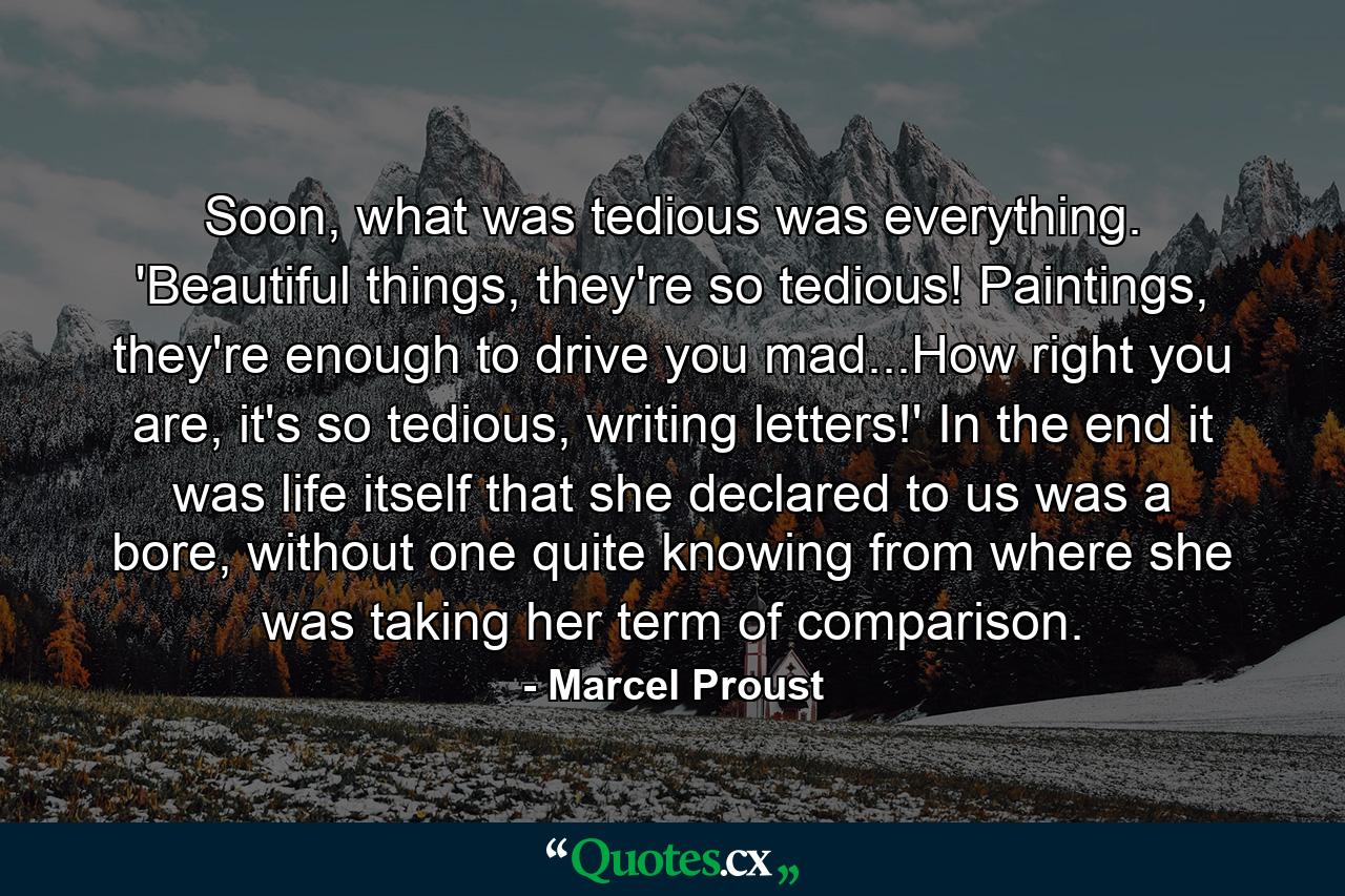 Soon, what was tedious was everything. 'Beautiful things, they're so tedious! Paintings, they're enough to drive you mad...How right you are, it's so tedious, writing letters!' In the end it was life itself that she declared to us was a bore, without one quite knowing from where she was taking her term of comparison. - Quote by Marcel Proust