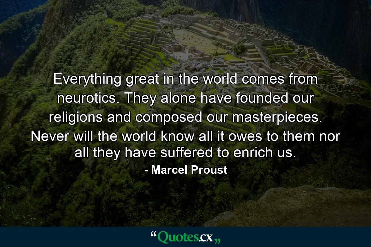 Everything great in the world comes from neurotics. They alone have founded our religions  and composed our masterpieces. Never will the world know all it owes to them  nor all they have suffered to enrich us. - Quote by Marcel Proust