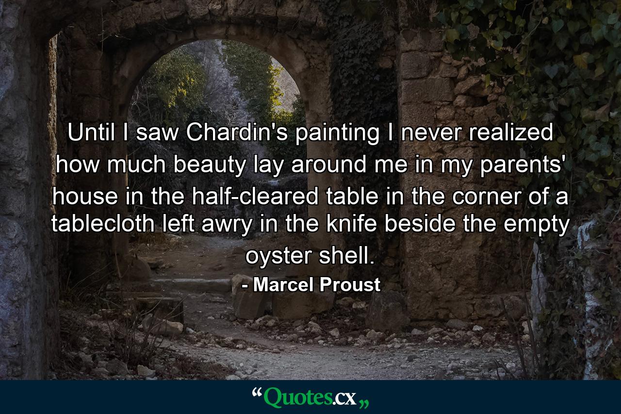 Until I saw Chardin's painting  I never realized how much beauty lay around me in my parents' house  in the half-cleared table  in the corner of a tablecloth left awry  in the knife beside the empty oyster shell. - Quote by Marcel Proust