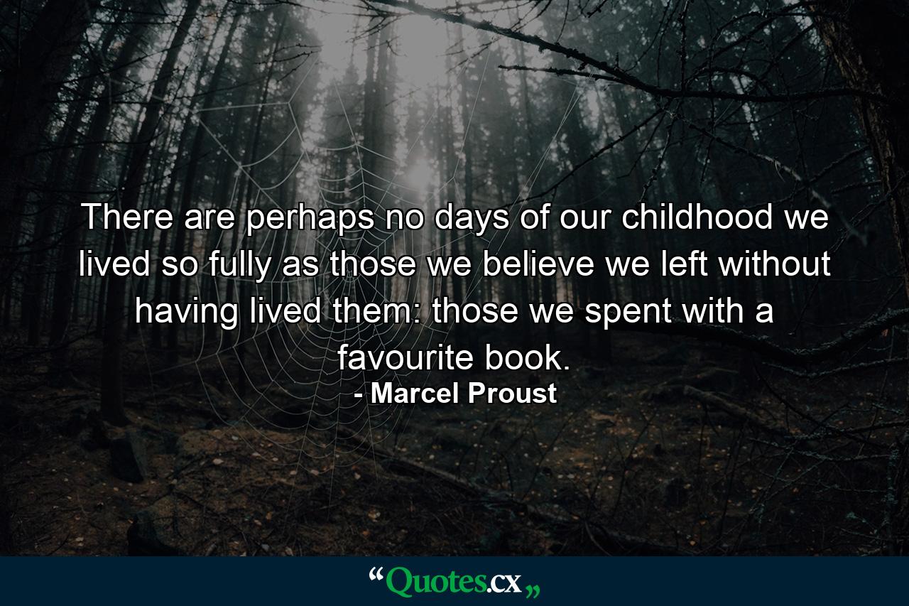 There are perhaps no days of our childhood we lived so fully as those we believe we left without having lived them: those we spent with a favourite book. - Quote by Marcel Proust