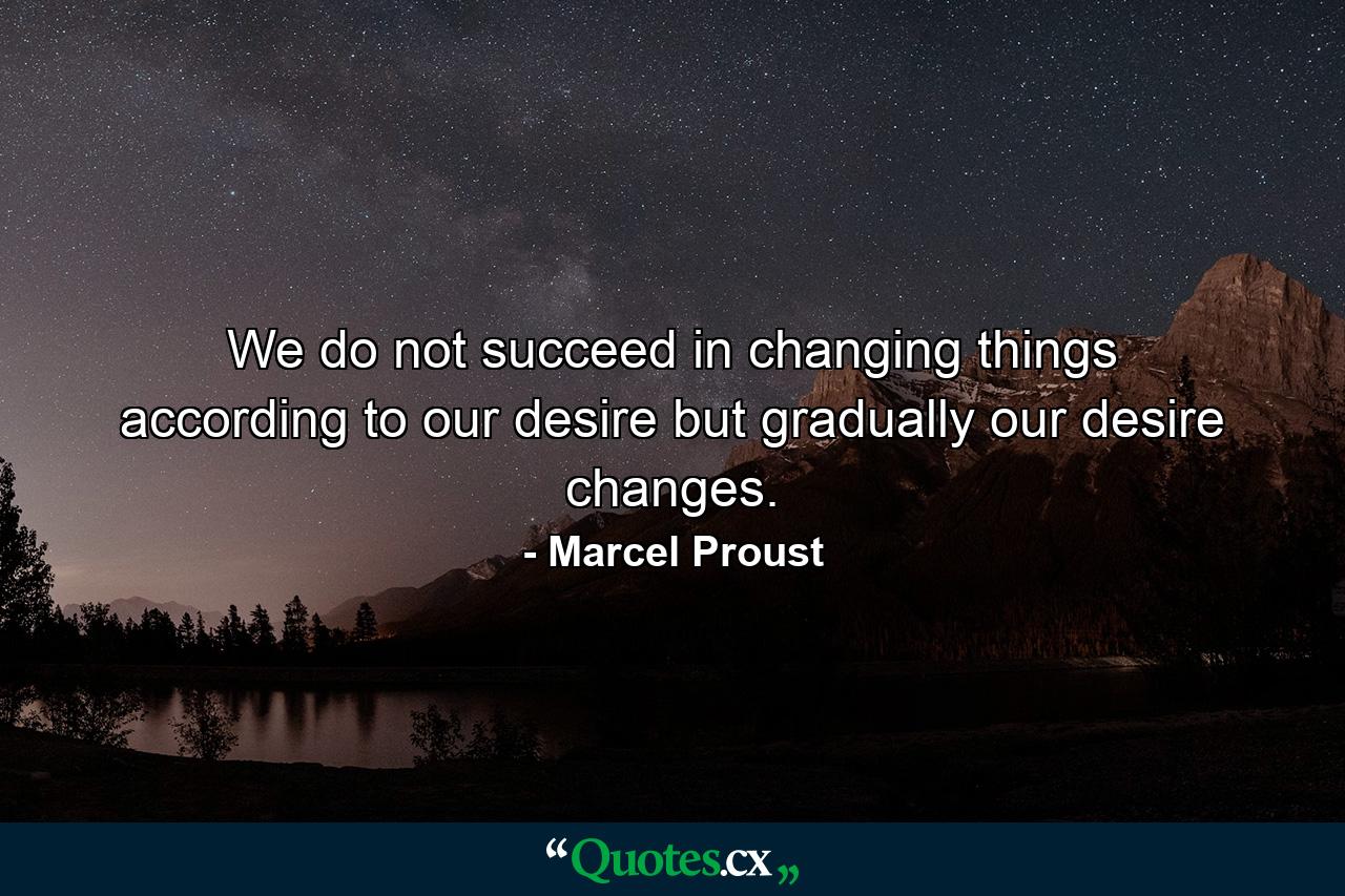 We do not succeed in changing things according to our desire  but gradually our desire changes. - Quote by Marcel Proust