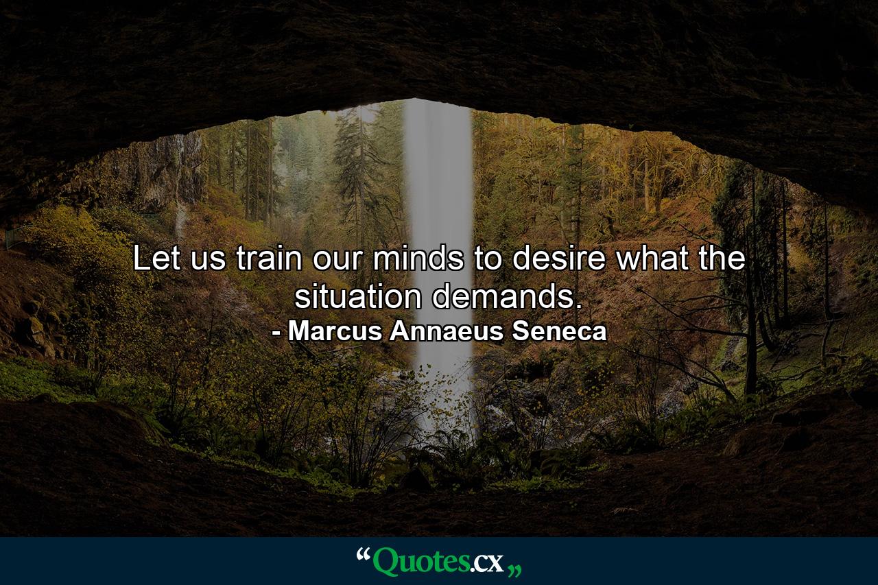 Let us train our minds to desire what the situation demands. - Quote by Marcus Annaeus Seneca