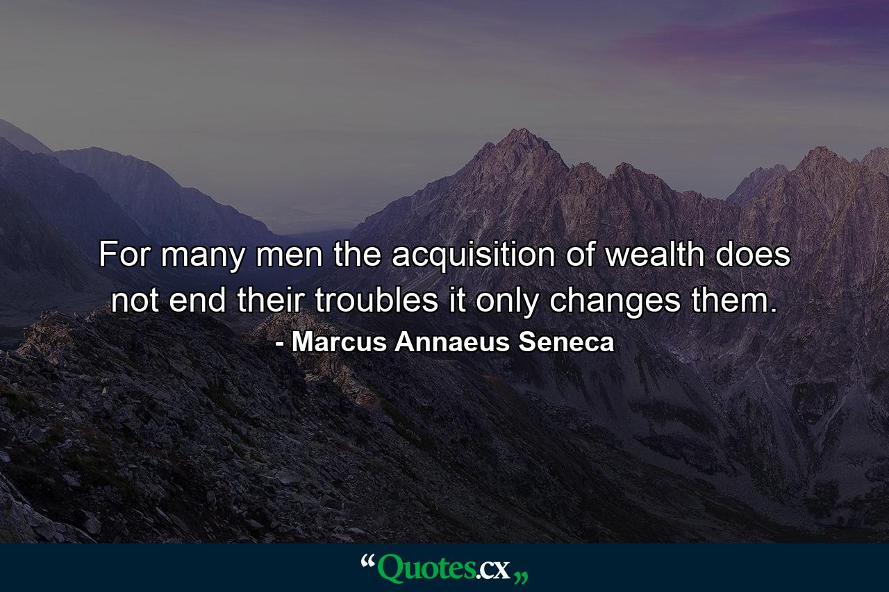 For many men  the acquisition of wealth does not end their troubles  it only changes them. - Quote by Marcus Annaeus Seneca