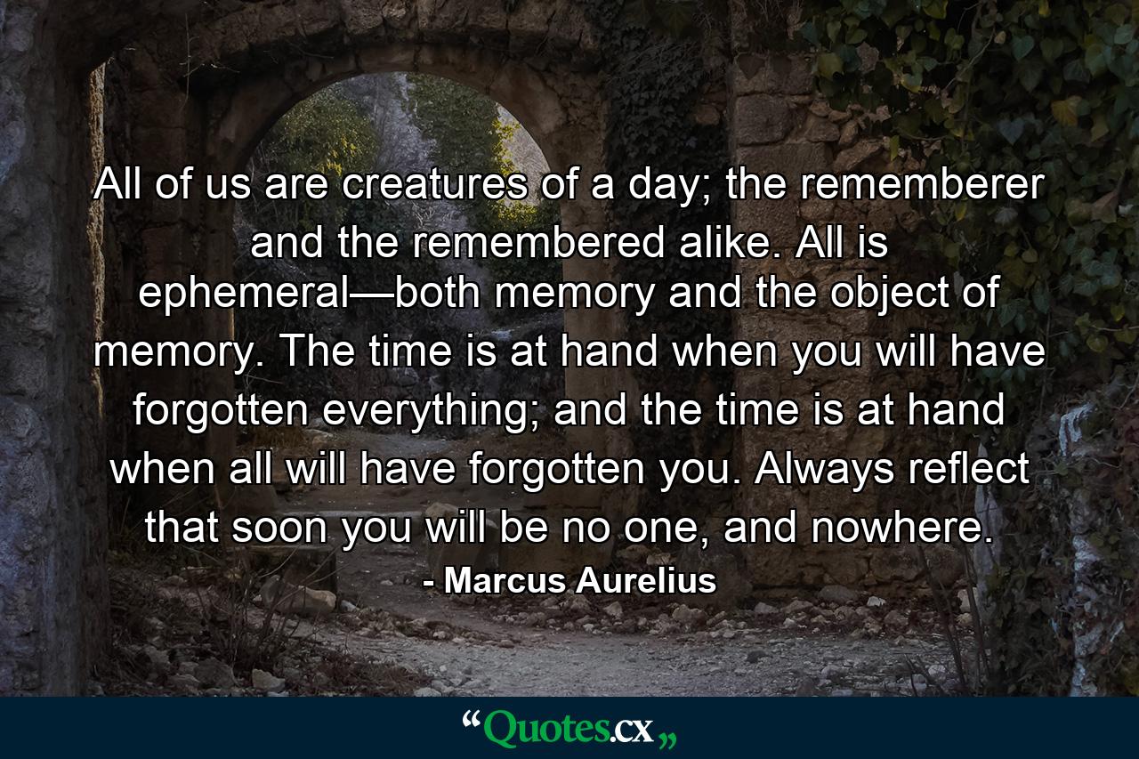 All of us are creatures of a day; the rememberer and the remembered alike. All is ephemeral—both memory and the object of memory. The time is at hand when you will have forgotten everything; and the time is at hand when all will have forgotten you. Always reflect that soon you will be no one, and nowhere. - Quote by Marcus Aurelius