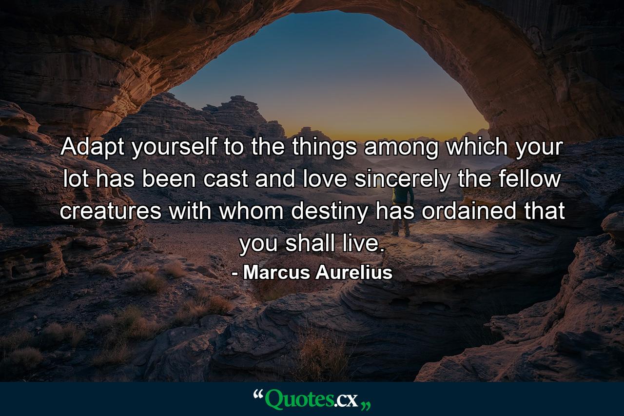 Adapt yourself to the things among which your lot has been cast and love sincerely the fellow creatures with whom destiny has ordained that you shall live. - Quote by Marcus Aurelius