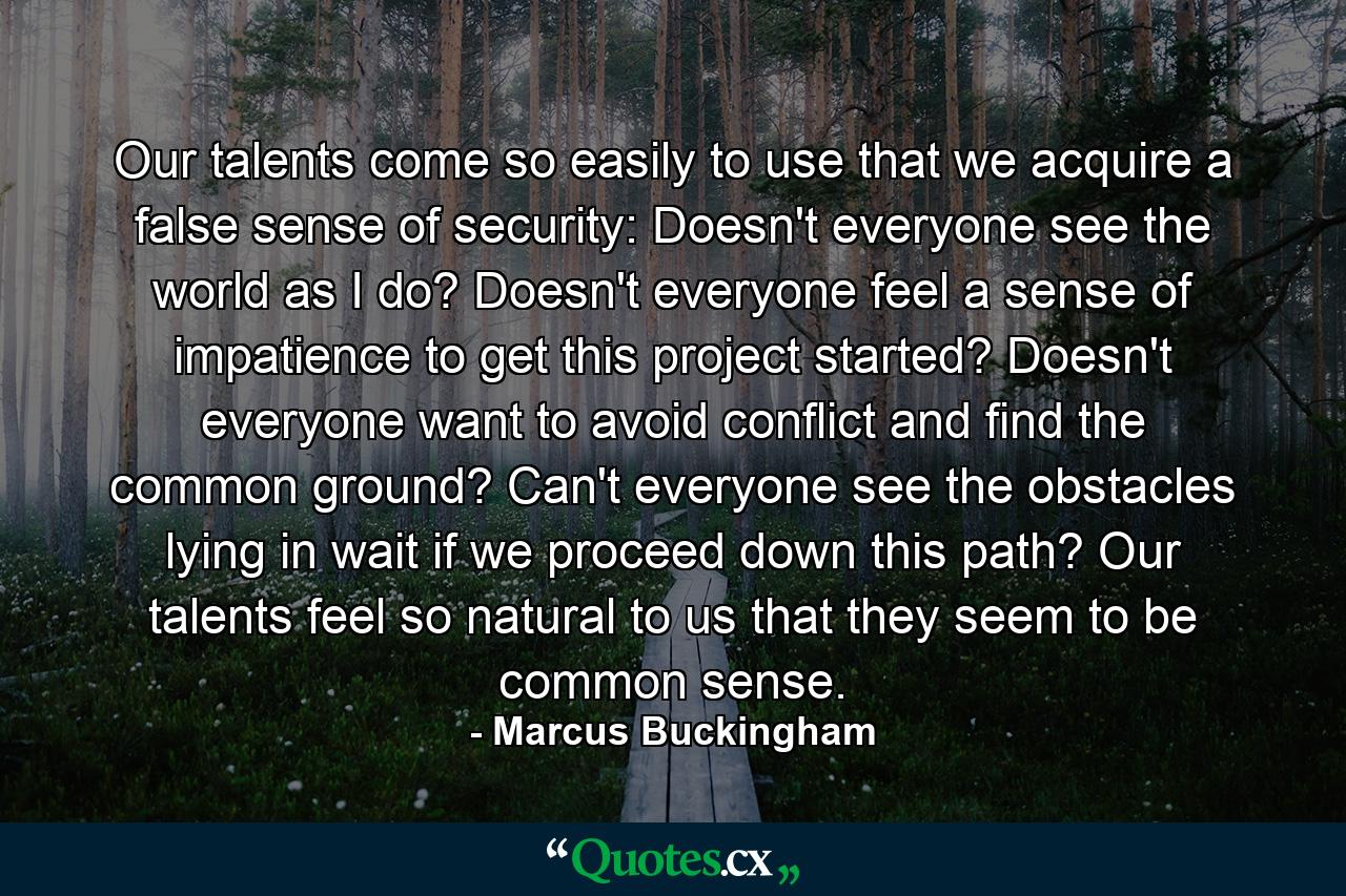 Our talents come so easily to use that we acquire a false sense of security: Doesn't everyone see the world as I do? Doesn't everyone feel a sense of impatience to get this project started? Doesn't everyone want to avoid conflict and find the common ground? Can't everyone see the obstacles lying in wait if we proceed down this path? Our talents feel so natural to us that they seem to be common sense. - Quote by Marcus Buckingham