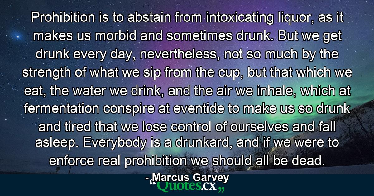 Prohibition is to abstain from intoxicating liquor, as it makes us morbid and sometimes drunk. But we get drunk every day, nevertheless, not so much by the strength of what we sip from the cup, but that which we eat, the water we drink, and the air we inhale, which at fermentation conspire at eventide to make us so drunk and tired that we lose control of ourselves and fall asleep. Everybody is a drunkard, and if we were to enforce real prohibition we should all be dead. - Quote by Marcus Garvey