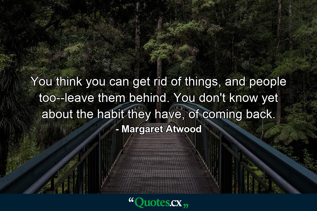 You think you can get rid of things, and people too--leave them behind. You don't know yet about the habit they have, of coming back. - Quote by Margaret Atwood