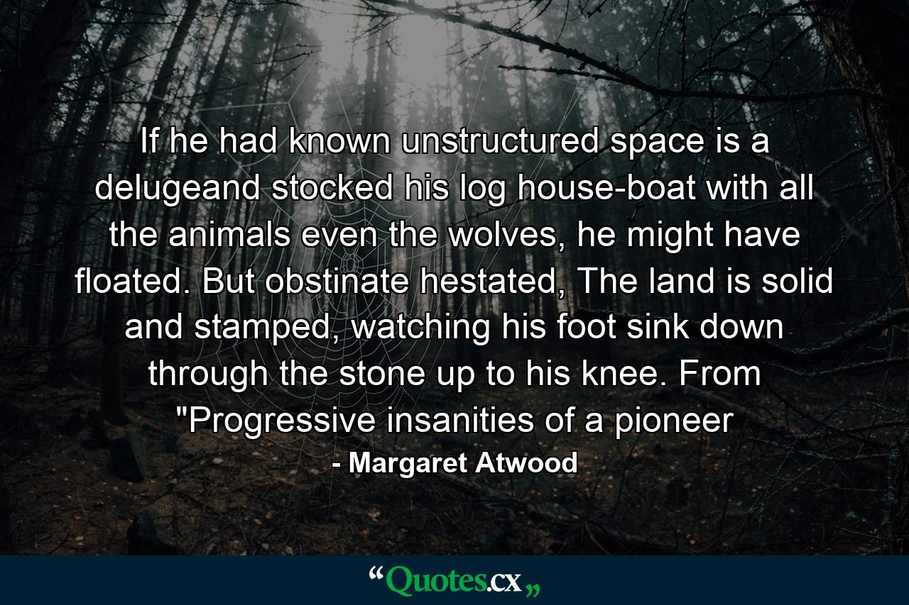 If he had known unstructured space is a delugeand stocked his log house-boat with all the animals even the wolves, he might have floated. But obstinate hestated, The land is solid and stamped, watching his foot sink down through the stone up to his knee. From 