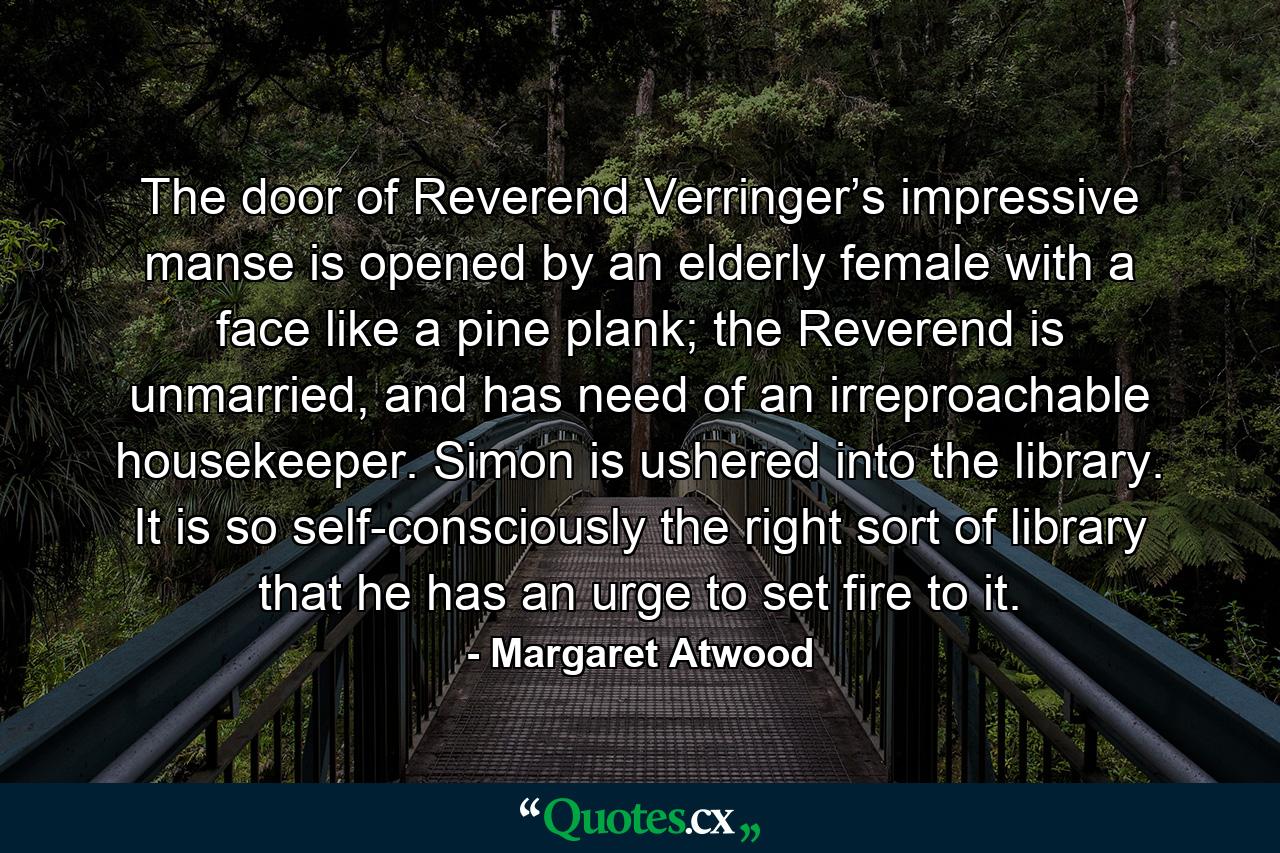 The door of Reverend Verringer’s impressive manse is opened by an elderly female with a face like a pine plank; the Reverend is unmarried, and has need of an irreproachable housekeeper. Simon is ushered into the library. It is so self-consciously the right sort of library that he has an urge to set fire to it. - Quote by Margaret Atwood