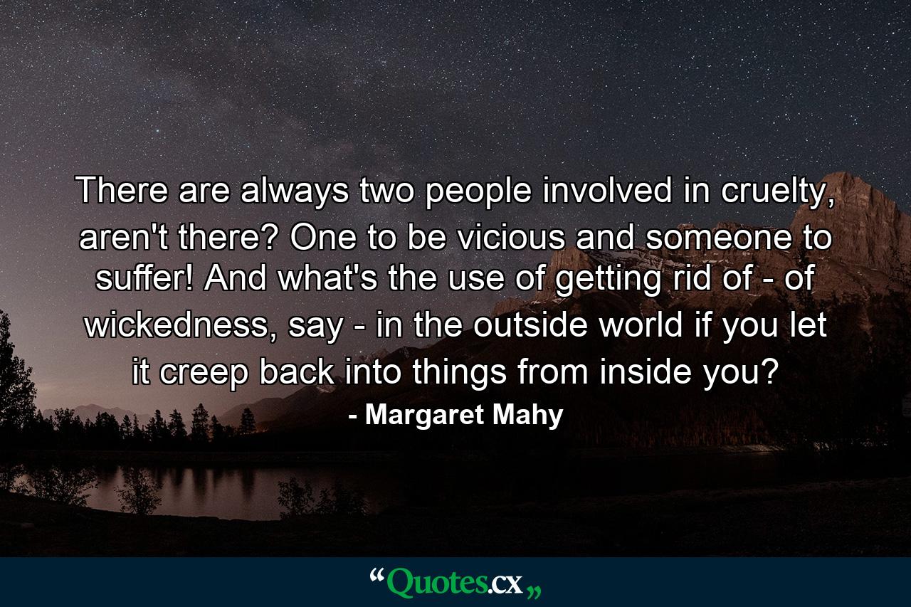 There are always two people involved in cruelty, aren't there? One to be vicious and someone to suffer! And what's the use of getting rid of - of wickedness, say - in the outside world if you let it creep back into things from inside you? - Quote by Margaret Mahy