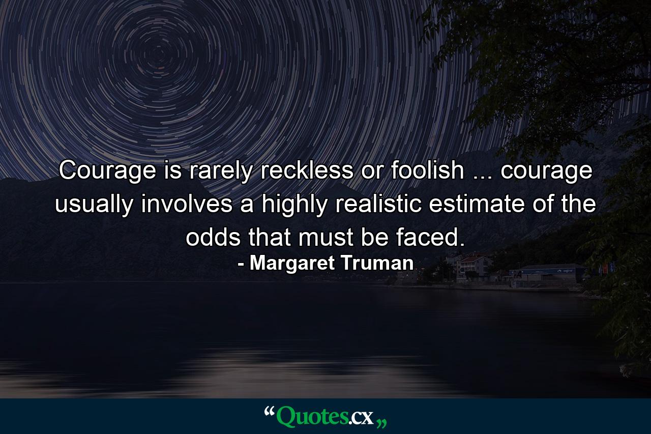 Courage is rarely reckless or foolish ... courage usually involves a highly realistic estimate of the odds that must be faced. - Quote by Margaret Truman