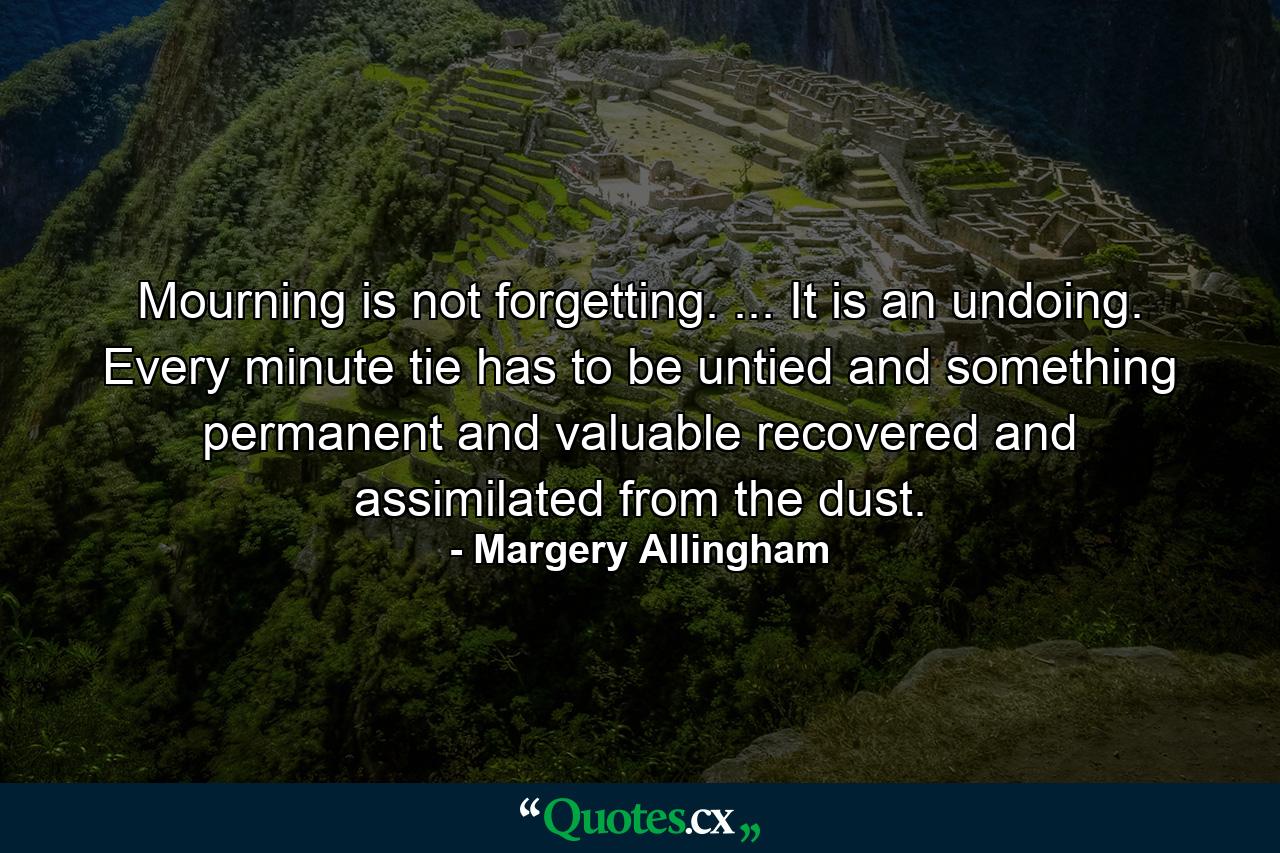 Mourning is not forgetting. ... It is an undoing. Every minute tie has to be untied and something permanent and valuable recovered and assimilated from the dust. - Quote by Margery Allingham