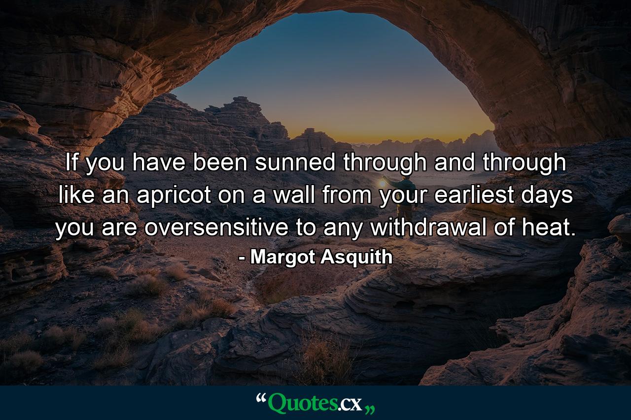 If you have been sunned through and through like an apricot on a wall from your earliest days  you are oversensitive to any withdrawal of heat. - Quote by Margot Asquith