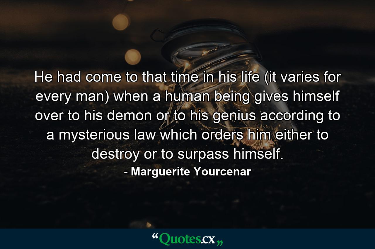 He had come to that time in his life (it varies for every man) when a human being gives himself over to his demon or to his genius  according to a mysterious law which orders him either to destroy or to surpass himself. - Quote by Marguerite Yourcenar