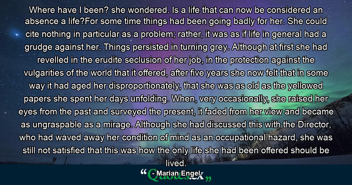 Where have I been? she wondered. Is a life that can now be considered an absence a life?For some time things had been going badly for her. She could cite nothing in particular as a problem; rather, it was as if life in general had a grudge against her. Things persisted in turning grey. Although at first she had revelled in the erudite seclusion of her job, in the protection against the vulgarities of the world that it offered, after five years she now felt that in some way it had aged her disproportionately, that she was as old as the yellowed papers she spent her days unfolding. When, very occasionally, she raised her eyes from the past and surveyed the present, it faded from her view and became as ungraspable as a mirage. Although she had discussed this with the Director, who had waved away her condition of mind as an occupational hazard, she was still not satisfied that this was how the only life she had been offered should be lived. - Quote by Marian Engel