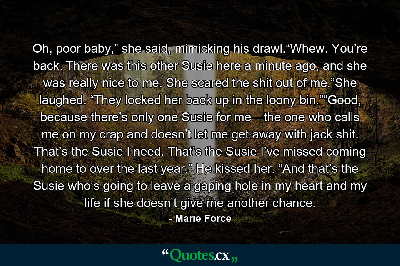 Oh, poor baby,” she said, mimicking his drawl.“Whew. You’re back. There was this other Susie here a minute ago, and she was really nice to me. She scared the shit out of me.”She laughed. “They locked her back up in the loony bin.”“Good, because there’s only one Susie for me—the one who calls me on my crap and doesn’t let me get away with jack shit. That’s the Susie I need. That’s the Susie I’ve missed coming home to over the last year.” He kissed her. “And that’s the Susie who’s going to leave a gaping hole in my heart and my life if she doesn’t give me another chance. - Quote by Marie Force