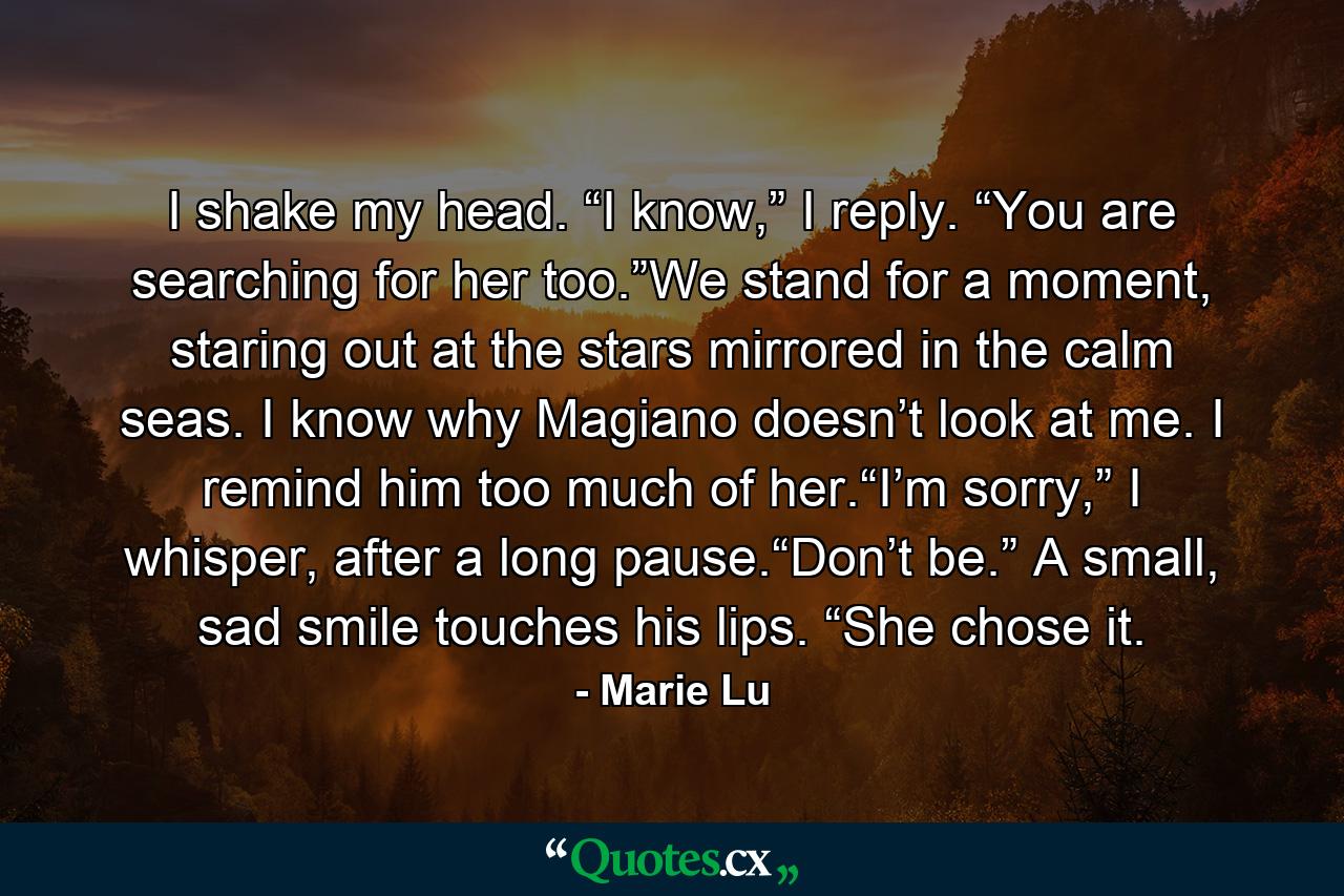 I shake my head. “I know,” I reply. “You are searching for her too.”We stand for a moment, staring out at the stars mirrored in the calm seas. I know why Magiano doesn’t look at me. I remind him too much of her.“I’m sorry,” I whisper, after a long pause.“Don’t be.” A small, sad smile touches his lips. “She chose it. - Quote by Marie Lu