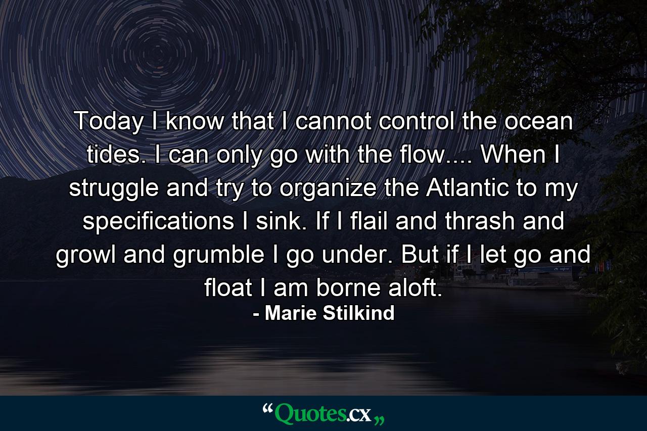 Today I know that I cannot control the ocean tides. I can only go with the flow.... When I struggle and try to organize the Atlantic to my specifications  I sink. If I flail and thrash and growl and grumble  I go under. But if I let go and float  I am borne aloft. - Quote by Marie Stilkind