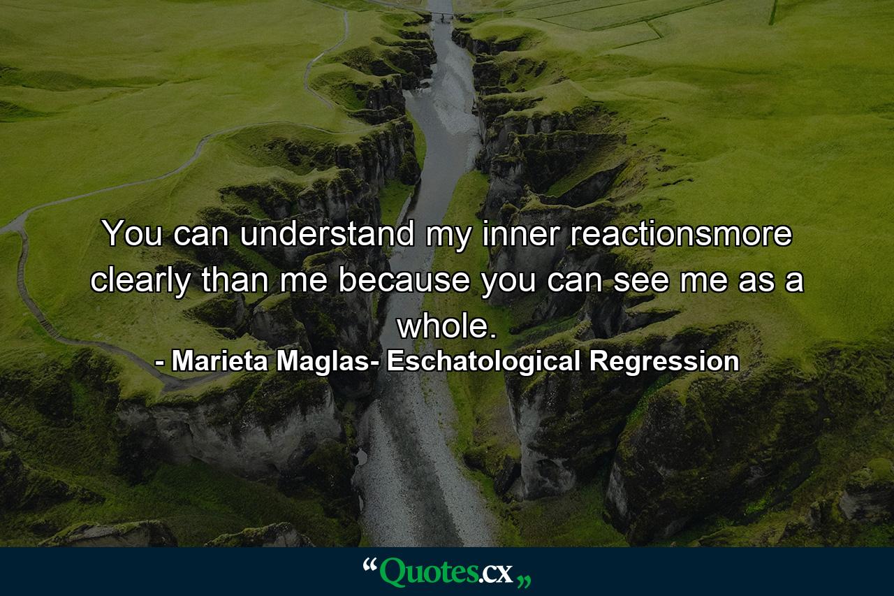 You can understand my inner reactionsmore clearly than me because you can see me as a whole. - Quote by Marieta Maglas- Eschatological Regression