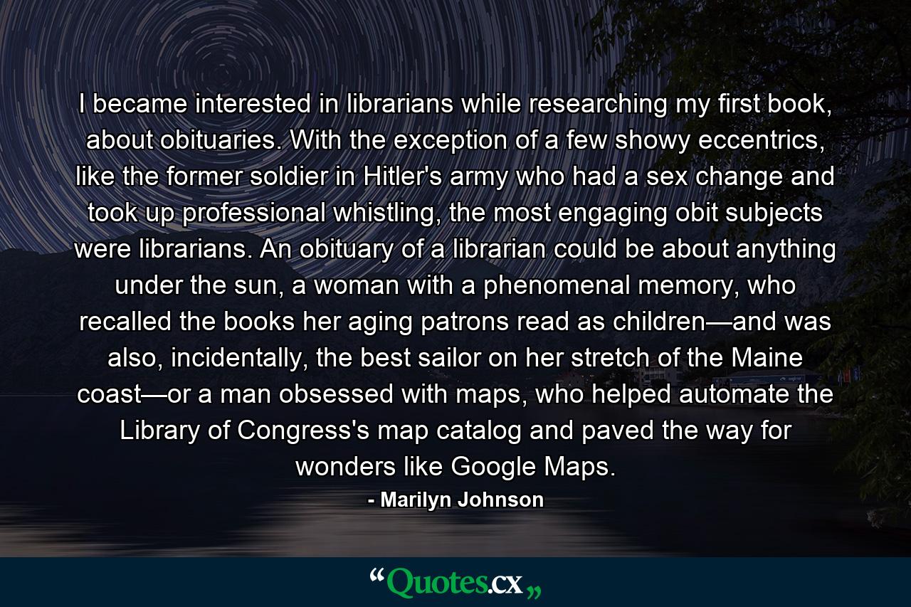 I became interested in librarians while researching my first book, about obituaries. With the exception of a few showy eccentrics, like the former soldier in Hitler's army who had a sex change and took up professional whistling, the most engaging obit subjects were librarians. An obituary of a librarian could be about anything under the sun, a woman with a phenomenal memory, who recalled the books her aging patrons read as children—and was also, incidentally, the best sailor on her stretch of the Maine coast—or a man obsessed with maps, who helped automate the Library of Congress's map catalog and paved the way for wonders like Google Maps. - Quote by Marilyn Johnson