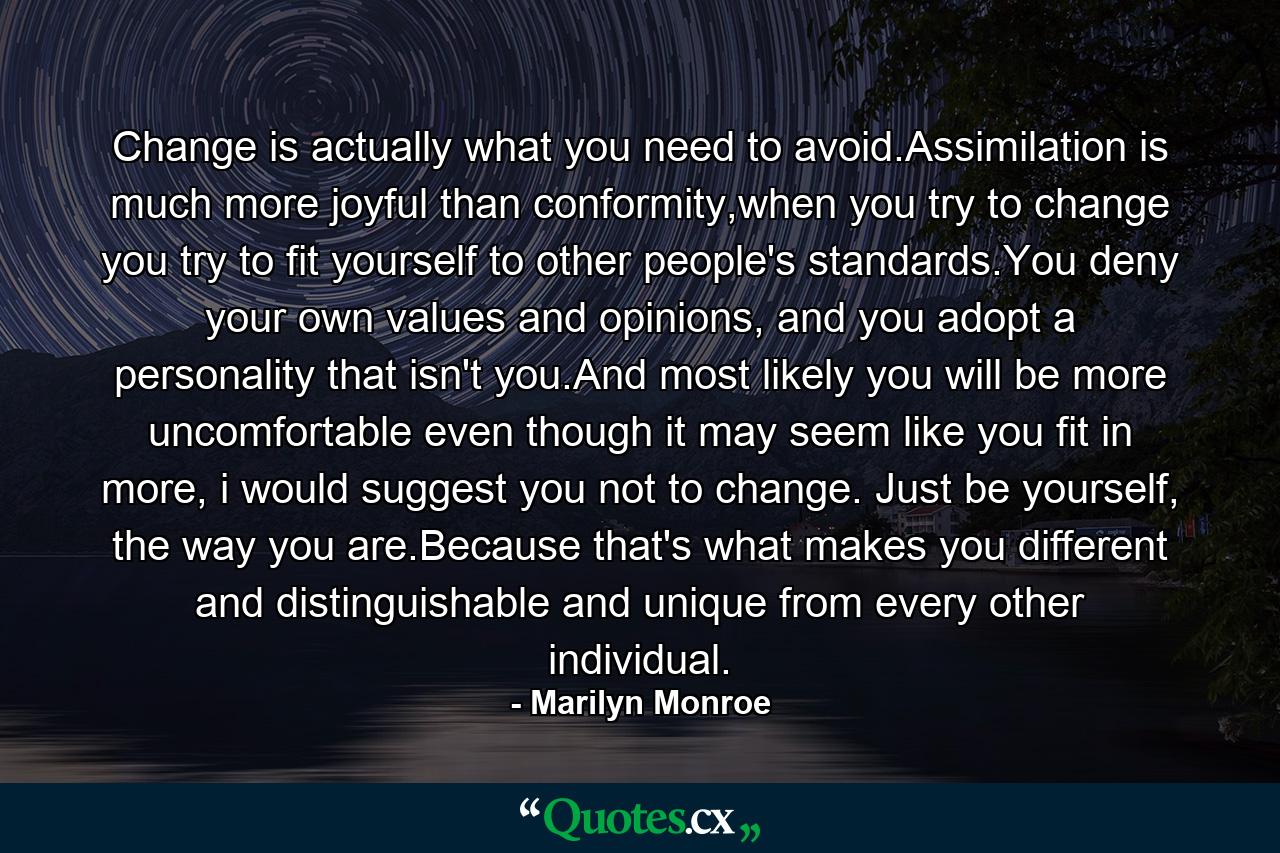 Change is actually what you need to avoid.Assimilation is much more joyful than conformity,when you try to change you try to fit yourself to other people's standards.You deny your own values and opinions, and you adopt a personality that isn't you.And most likely you will be more uncomfortable even though it may seem like you fit in more, i would suggest you not to change. Just be yourself, the way you are.Because that's what makes you different and distinguishable and unique from every other individual. - Quote by Marilyn Monroe