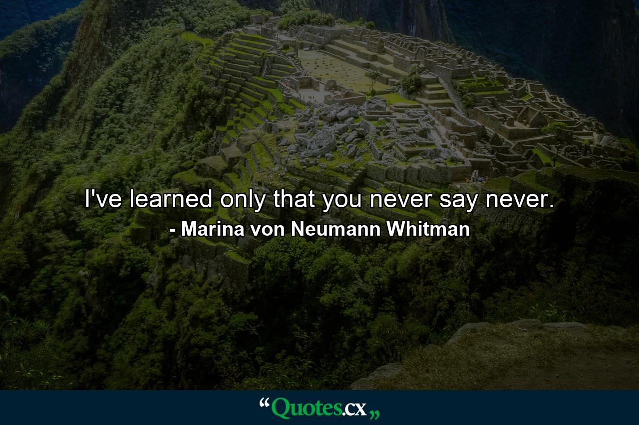 I've learned only that you never say never. - Quote by Marina von Neumann Whitman