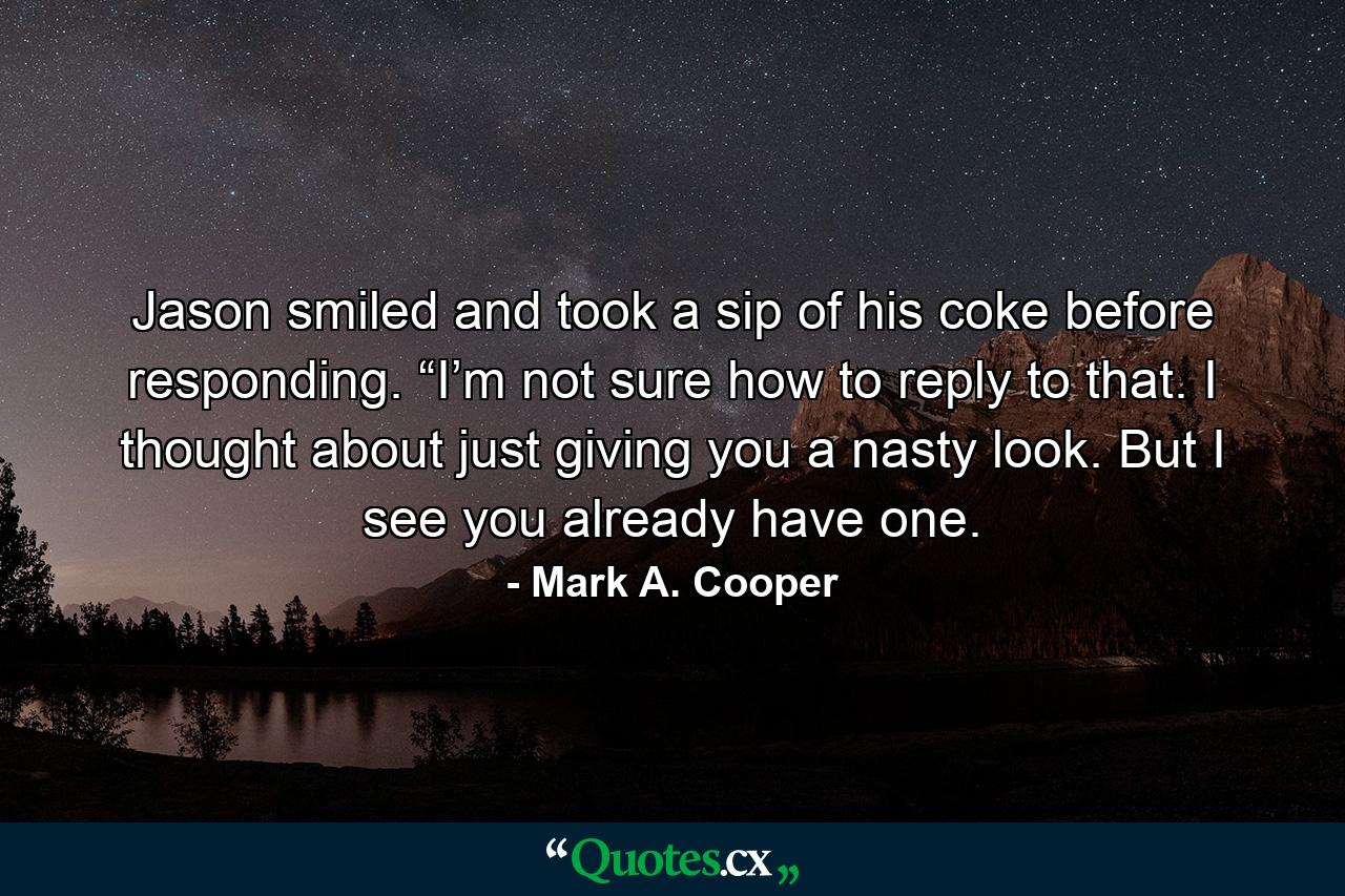 Jason smiled and took a sip of his coke before responding. “I’m not sure how to reply to that. I thought about just giving you a nasty look. But I see you already have one. - Quote by Mark A. Cooper