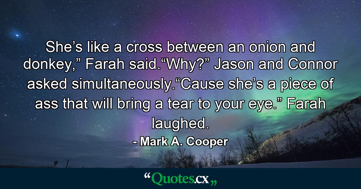 She’s like a cross between an onion and donkey,” Farah said.“Why?” Jason and Connor asked simultaneously.“Cause she’s a piece of ass that will bring a tear to your eye.” Farah laughed. - Quote by Mark A. Cooper