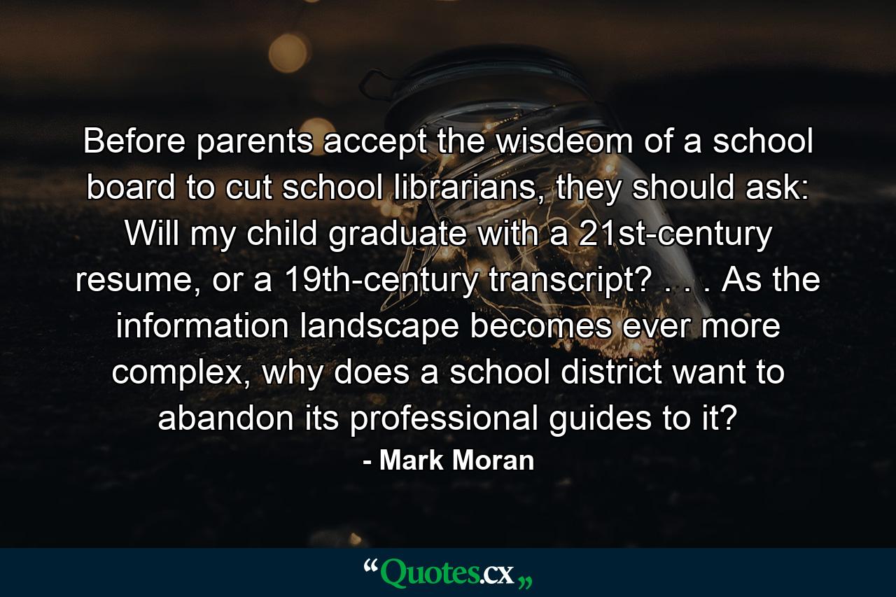 Before parents accept the wisdeom of a school board to cut school librarians, they should ask: Will my child graduate with a 21st-century resume, or a 19th-century transcript? . . . As the information landscape becomes ever more complex, why does a school district want to abandon its professional guides to it? - Quote by Mark Moran