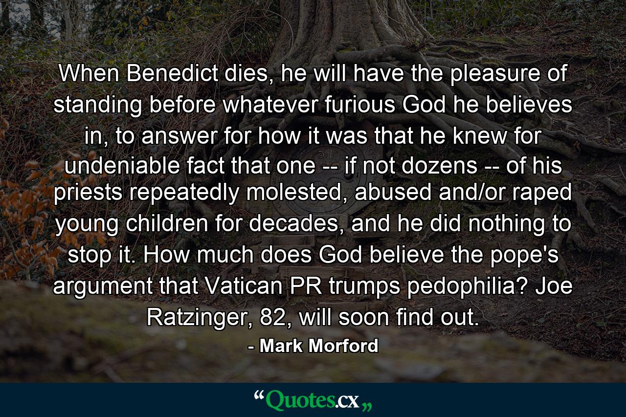 When Benedict dies, he will have the pleasure of standing before whatever furious God he believes in, to answer for how it was that he knew for undeniable fact that one -- if not dozens -- of his priests repeatedly molested, abused and/or raped young children for decades, and he did nothing to stop it. How much does God believe the pope's argument that Vatican PR trumps pedophilia? Joe Ratzinger, 82, will soon find out. - Quote by Mark Morford