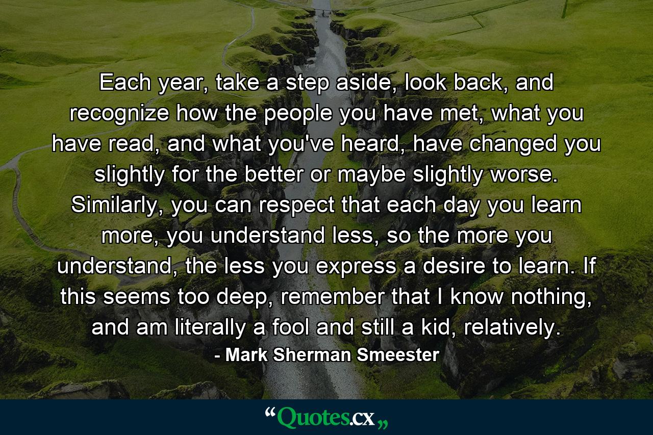 Each year, take a step aside, look back, and recognize how the people you have met, what you have read, and what you've heard, have changed you slightly for the better or maybe slightly worse. Similarly, you can respect that each day you learn more, you understand less, so the more you understand, the less you express a desire to learn. If this seems too deep, remember that I know nothing, and am literally a fool and still a kid, relatively. - Quote by Mark Sherman Smeester