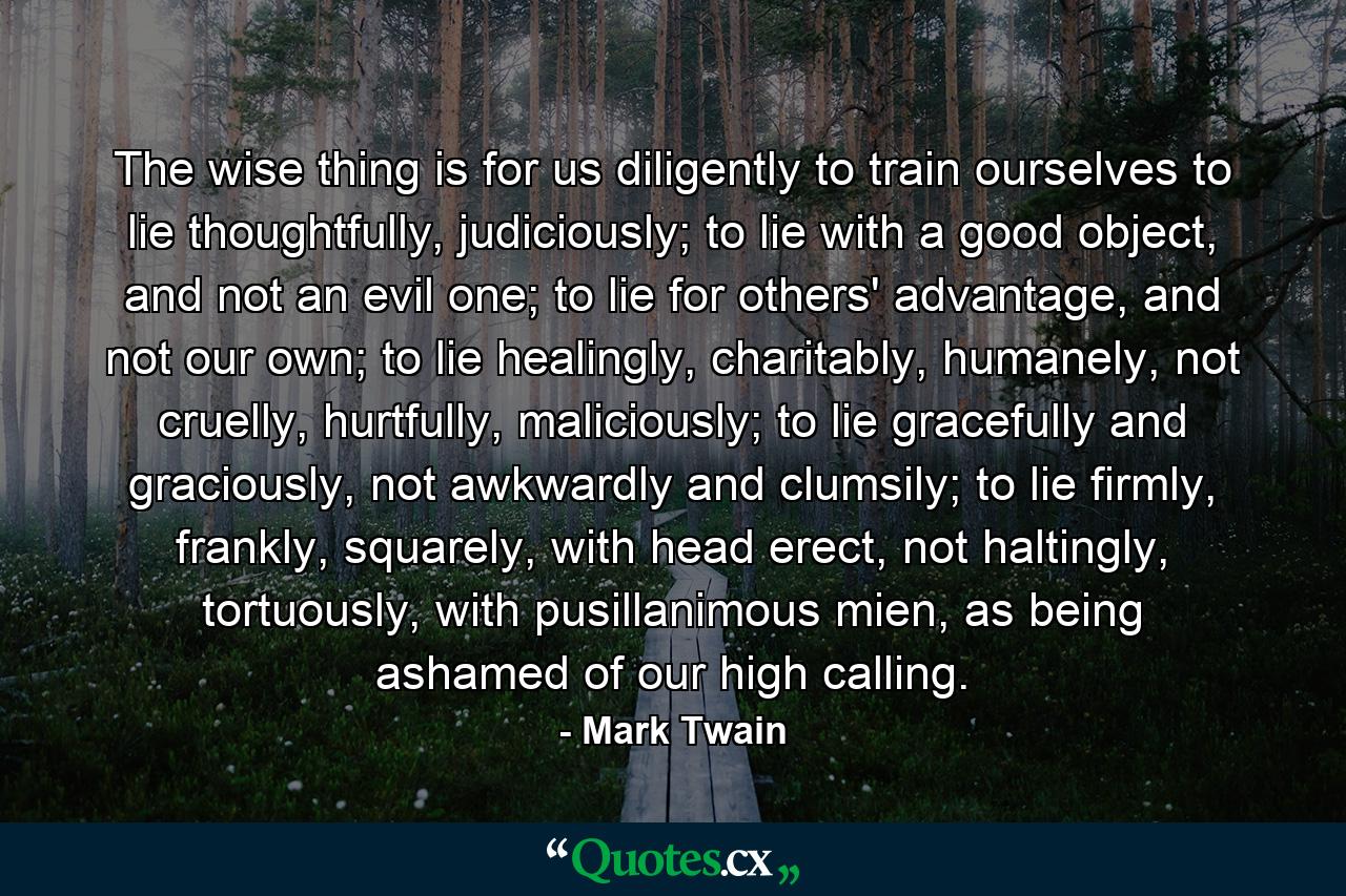 The wise thing is for us diligently to train ourselves to lie thoughtfully, judiciously; to lie with a good object, and not an evil one; to lie for others' advantage, and not our own; to lie healingly, charitably, humanely, not cruelly, hurtfully, maliciously; to lie gracefully and graciously, not awkwardly and clumsily; to lie firmly, frankly, squarely, with head erect, not haltingly, tortuously, with pusillanimous mien, as being ashamed of our high calling. - Quote by Mark Twain