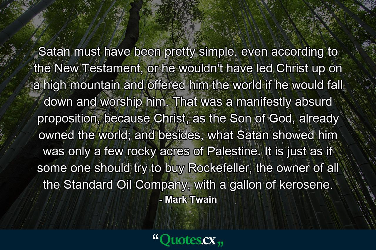 Satan must have been pretty simple, even according to the New Testament, or he wouldn't have led Christ up on a high mountain and offered him the world if he would fall down and worship him. That was a manifestly absurd proposition, because Christ, as the Son of God, already owned the world; and besides, what Satan showed him was only a few rocky acres of Palestine. It is just as if some one should try to buy Rockefeller, the owner of all the Standard Oil Company, with a gallon of kerosene. - Quote by Mark Twain