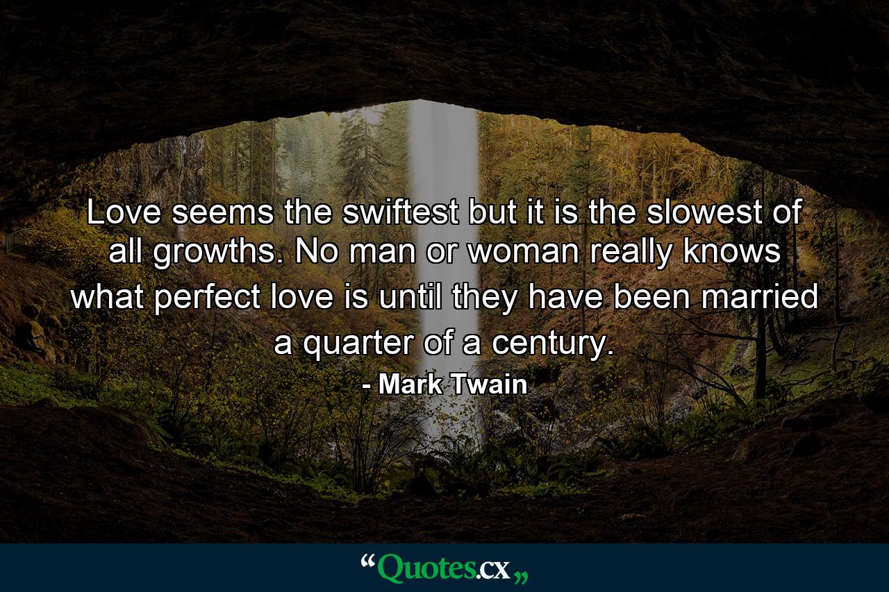 Love seems the swiftest but it is the slowest of all growths. No man or woman really knows what perfect love is until they have been married a quarter of a century. - Quote by Mark Twain