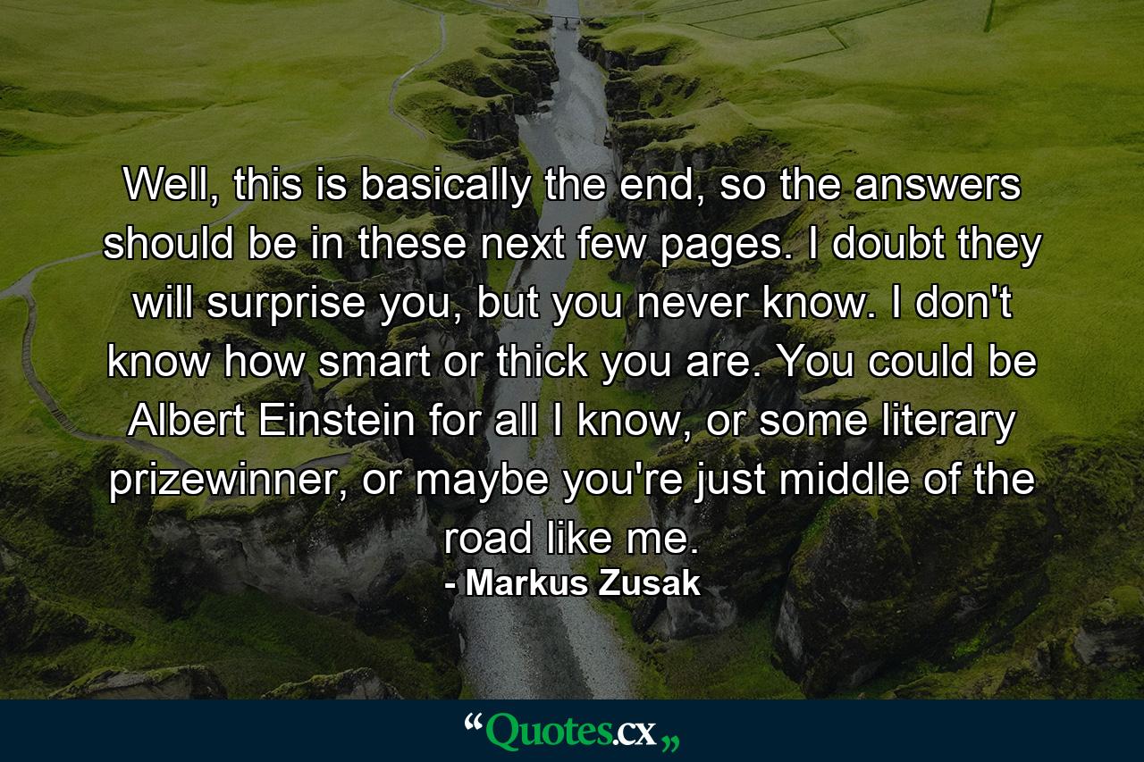 Well, this is basically the end, so the answers should be in these next few pages. I doubt they will surprise you, but you never know. I don't know how smart or thick you are. You could be Albert Einstein for all I know, or some literary prizewinner, or maybe you're just middle of the road like me. - Quote by Markus Zusak