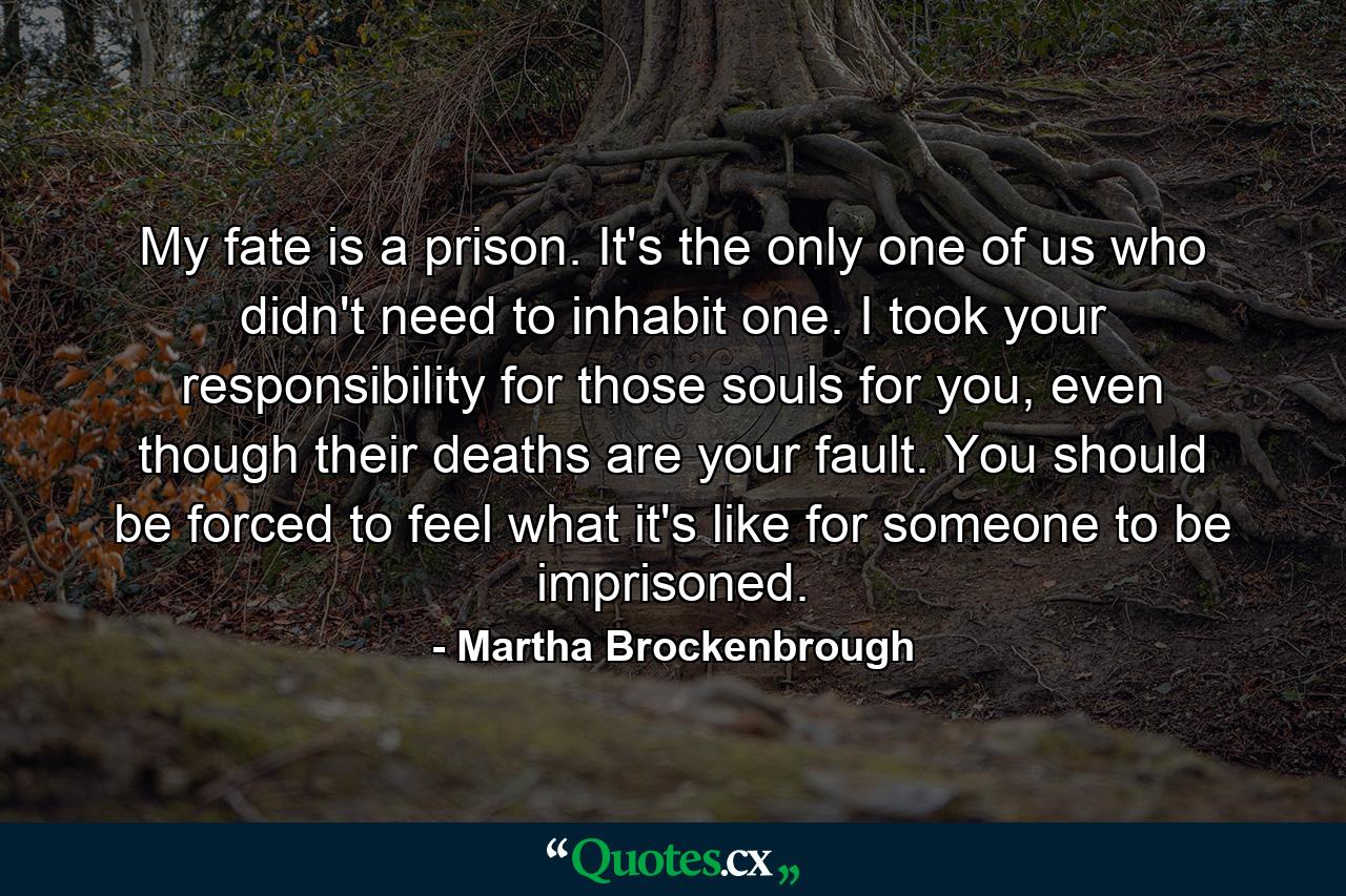 My fate is a prison. It's the only one of us who didn't need to inhabit one. I took your responsibility for those souls for you, even though their deaths are your fault. You should be forced to feel what it's like for someone to be imprisoned. - Quote by Martha Brockenbrough