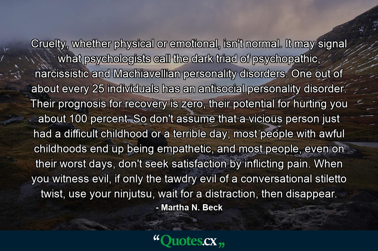 Cruelty, whether physical or emotional, isn't normal. It may signal what psychologists call the dark triad of psychopathic, narcissistic and Machiavellian personality disorders. One out of about every 25 individuals has an antisocial personality disorder. Their prognosis for recovery is zero, their potential for hurting you about 100 percent. So don't assume that a vicious person just had a difficult childhood or a terrible day; most people with awful childhoods end up being empathetic, and most people, even on their worst days, don't seek satisfaction by inflicting pain. When you witness evil, if only the tawdry evil of a conversational stiletto twist, use your ninjutsu, wait for a distraction, then disappear. - Quote by Martha N. Beck