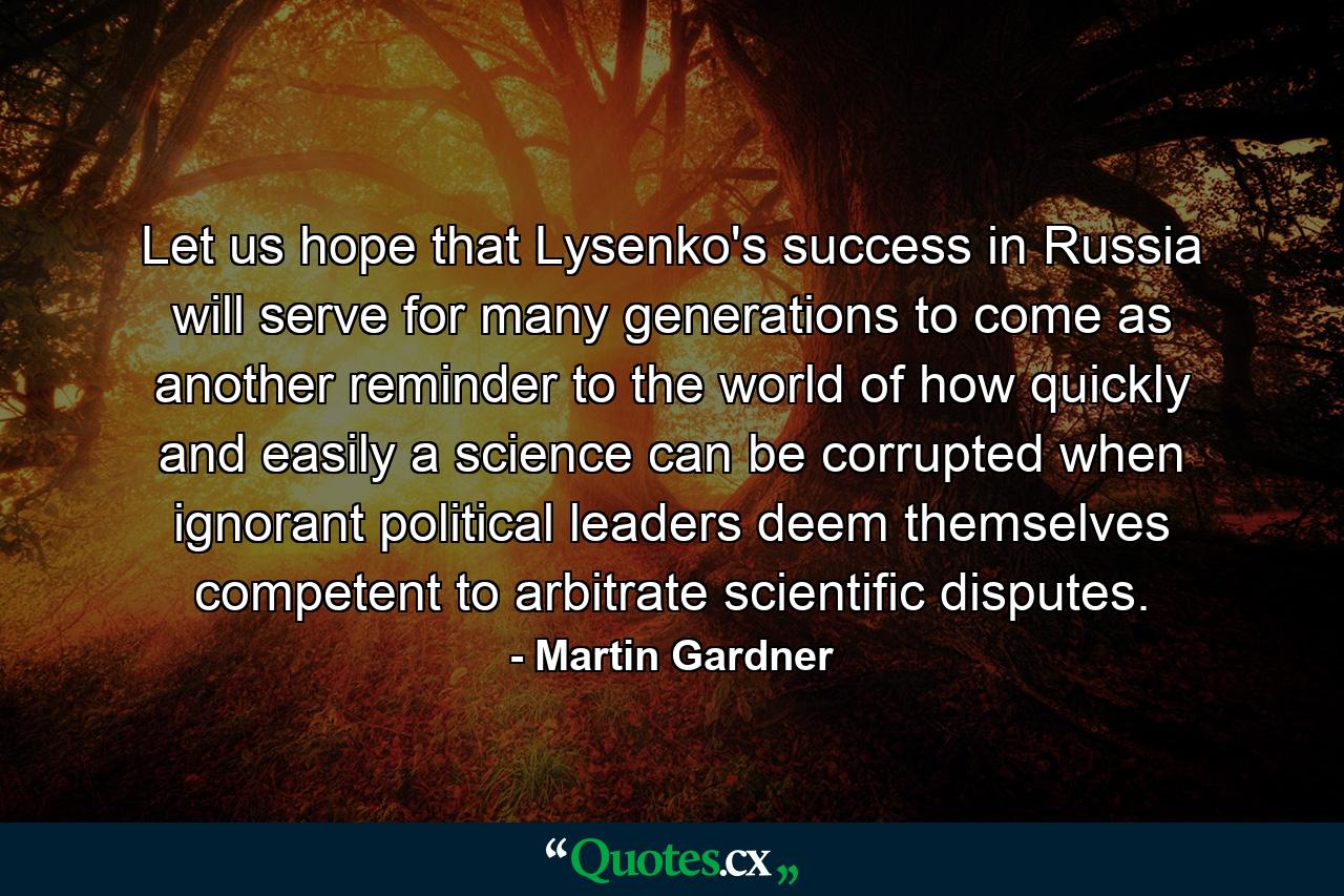 Let us hope that Lysenko's success in Russia will serve for many generations to come as another reminder to the world of how quickly and easily a science can be corrupted when ignorant political leaders deem themselves competent to arbitrate scientific disputes. - Quote by Martin Gardner