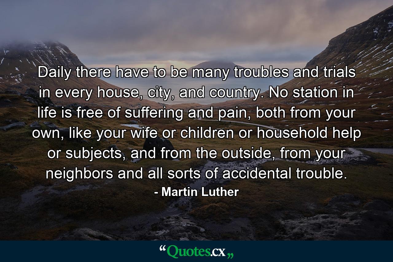 Daily there have to be many troubles and trials in every house, city, and country. No station in life is free of suffering and pain, both from your own, like your wife or children or household help or subjects, and from the outside, from your neighbors and all sorts of accidental trouble. - Quote by Martin Luther