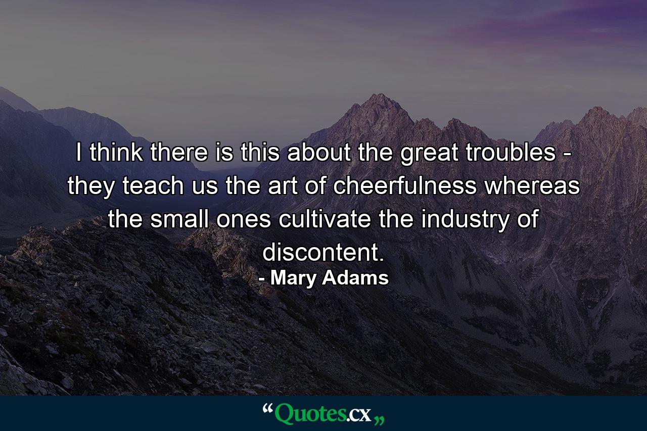 I think there is this about the great troubles - they teach us the art of cheerfulness  whereas the small ones cultivate the industry of discontent. - Quote by Mary Adams