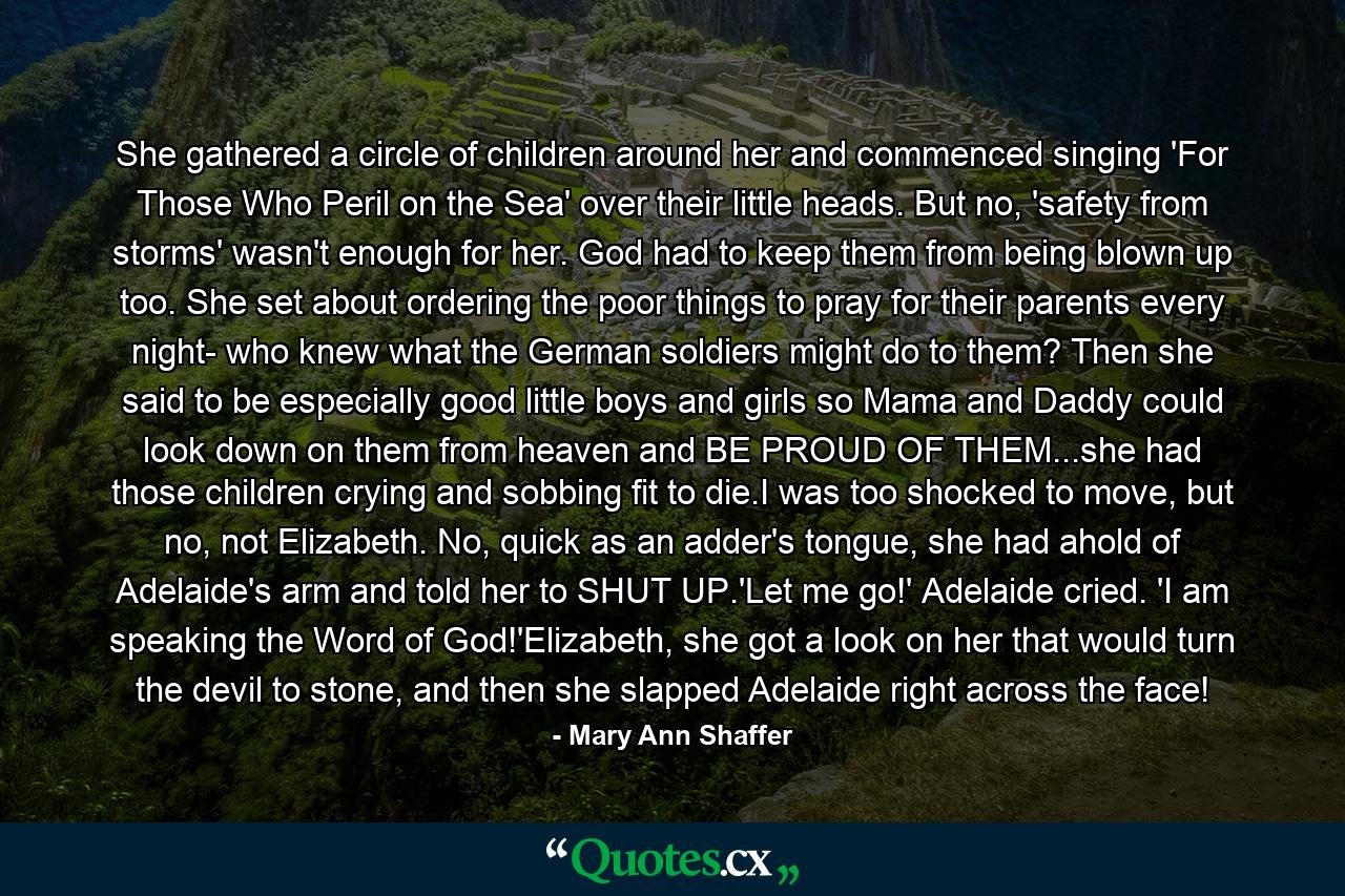 She gathered a circle of children around her and commenced singing 'For Those Who Peril on the Sea' over their little heads. But no, 'safety from storms' wasn't enough for her. God had to keep them from being blown up too. She set about ordering the poor things to pray for their parents every night- who knew what the German soldiers might do to them? Then she said to be especially good little boys and girls so Mama and Daddy could look down on them from heaven and BE PROUD OF THEM...she had those children crying and sobbing fit to die.I was too shocked to move, but no, not Elizabeth. No, quick as an adder's tongue, she had ahold of Adelaide's arm and told her to SHUT UP.'Let me go!' Adelaide cried. 'I am speaking the Word of God!'Elizabeth, she got a look on her that would turn the devil to stone, and then she slapped Adelaide right across the face! - Quote by Mary Ann Shaffer