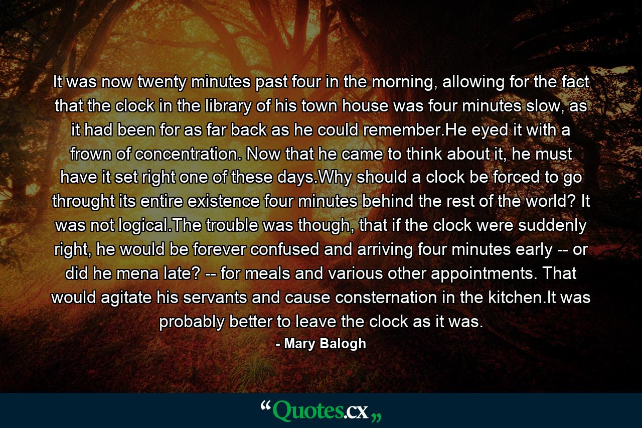 It was now twenty minutes past four in the morning, allowing for the fact that the clock in the library of his town house was four minutes slow, as it had been for as far back as he could remember.He eyed it with a frown of concentration. Now that he came to think about it, he must have it set right one of these days.Why should a clock be forced to go throught its entire existence four minutes behind the rest of the world? It was not logical.The trouble was though, that if the clock were suddenly right, he would be forever confused and arriving four minutes early -- or did he mena late? -- for meals and various other appointments. That would agitate his servants and cause consternation in the kitchen.It was probably better to leave the clock as it was. - Quote by Mary Balogh